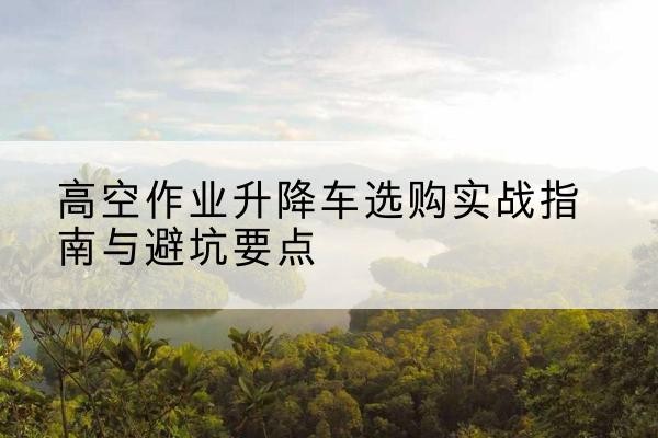 琼中升降车怎么选-高空作业升降车选购实战指南与避坑要点