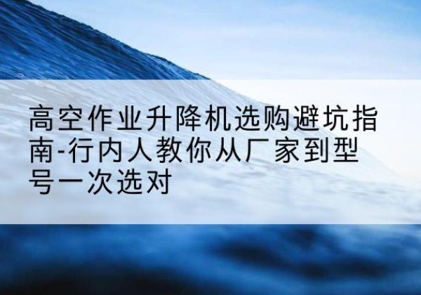 琼中升降平台厂家-高空作业升降机选购避坑指南-行内人教你从厂家到型号一次选对