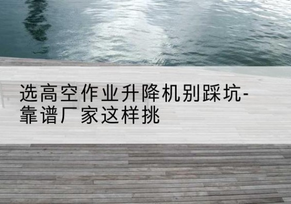 琼中剪叉式升降机厂家-选高空作业升降机别踩坑-靠谱厂家这样挑