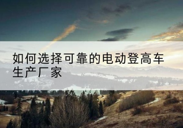 琼中电动登高车厂家-如何选择可靠的电动登高车生产厂家