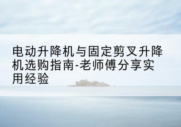 琼中电动升降机怎么选-电动升降机与固定剪叉升降机选购指南-老师傅分享实用经验