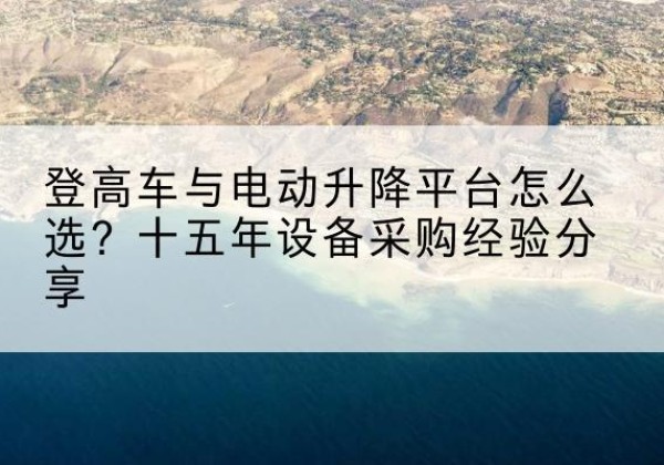 琼中登高车厂家厂家-登高车与电动升降平台怎么选？十五年设备采购经验分享