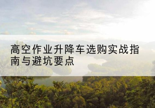 琼中升降车怎么选-高空作业升降车选购实战指南与避坑要点